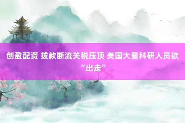 创盈配资 拨款断流关税压顶 美国大量科研人员欲“出走”