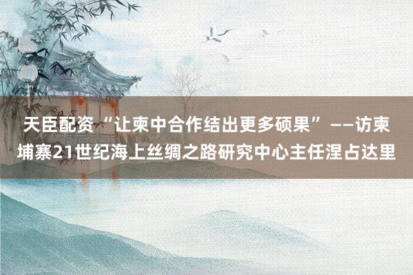 天臣配资 “让柬中合作结出更多硕果” ——访柬埔寨21世纪海上丝绸之路研究中心主任涅占达里