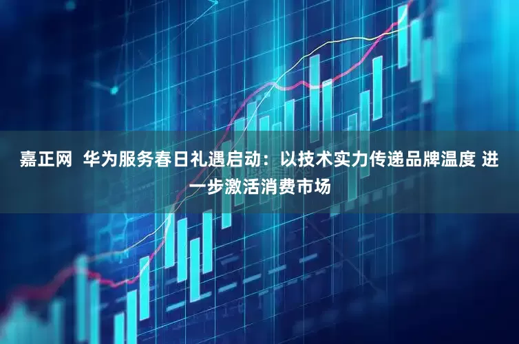 嘉正网  华为服务春日礼遇启动：以技术实力传递品牌温度 进一步激活消费市场