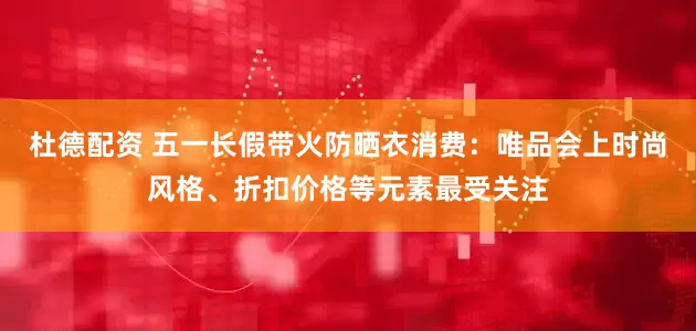 杜德配资 五一长假带火防晒衣消费：唯品会上时尚风格、折扣价格等元素最受关注