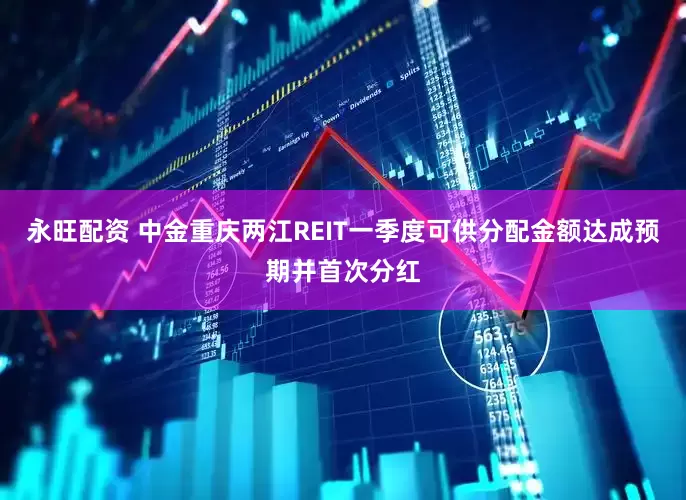 永旺配资 中金重庆两江REIT一季度可供分配金额达成预期并首次分红