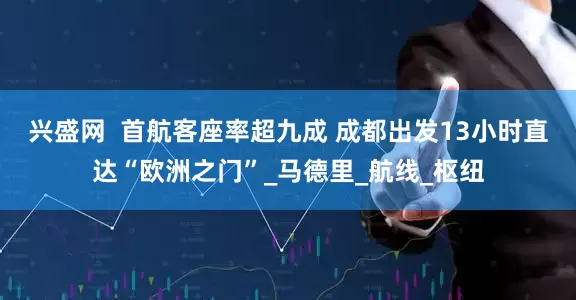 兴盛网  首航客座率超九成 成都出发13小时直达“欧洲之门”_马德里_航线_枢纽