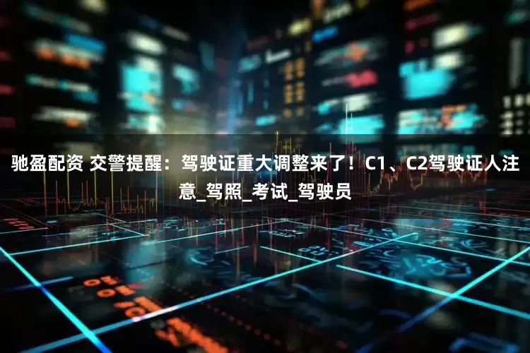 驰盈配资 交警提醒：驾驶证重大调整来了！C1、C2驾驶证人注意_驾照_考试_驾驶员