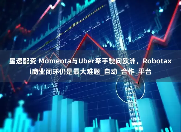 星速配资 Momenta与Uber牵手驶向欧洲，Robotaxi商业闭环仍是最大难题_自动_合作_平台