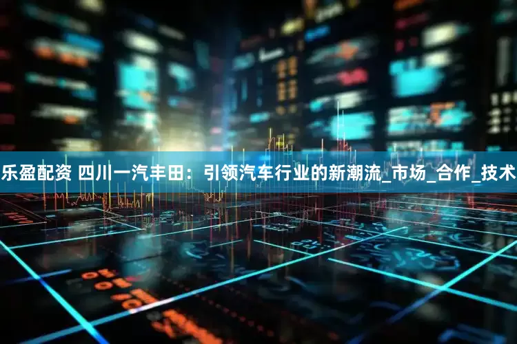 乐盈配资 四川一汽丰田：引领汽车行业的新潮流_市场_合作_技术