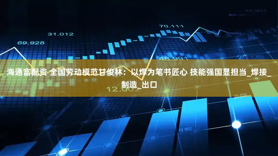 海通富配资 全国劳动模范甘俊林：以焊为笔书匠心 技能强国显担当_焊接_制造_出口