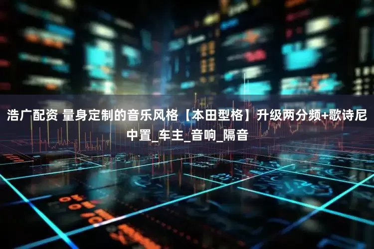 浩广配资 量身定制的音乐风格【本田型格】升级两分频+歌诗尼中置_车主_音响_隔音