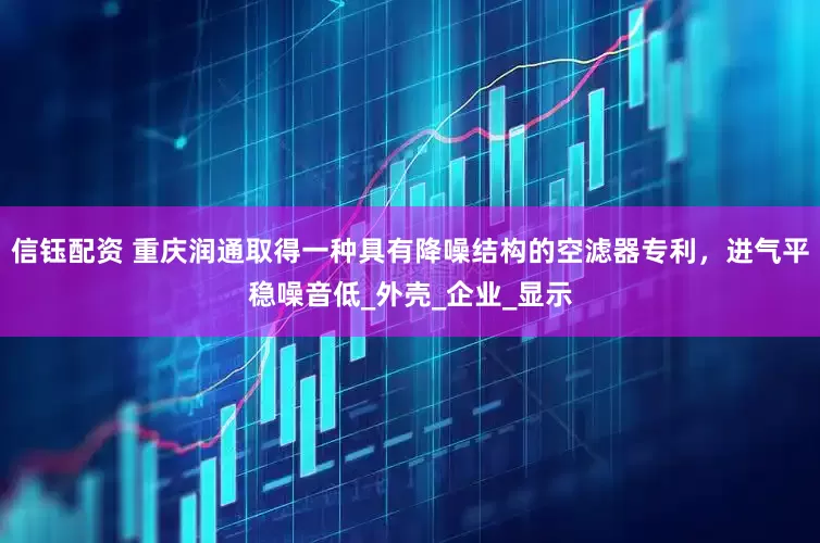 信钰配资 重庆润通取得一种具有降噪结构的空滤器专利，进气平稳噪音低_外壳_企业_显示