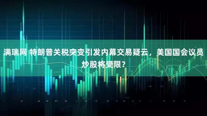 满瑞网 特朗普关税突变引发内幕交易疑云，美国国会议员炒股将受限？