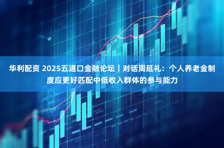 华利配资 2025五道口金融论坛｜对话周延礼：个人养老金制度应更好匹配中低收入群体的参与能力