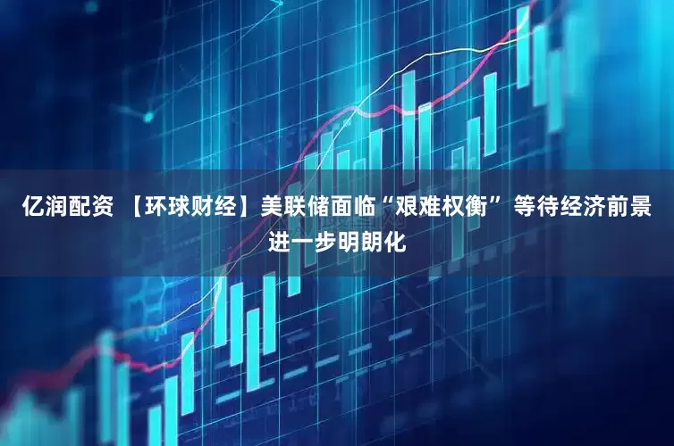 亿润配资 【环球财经】美联储面临“艰难权衡” 等待经济前景进一步明朗化
