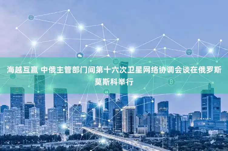 海越互赢 中俄主管部门间第十六次卫星网络协调会谈在俄罗斯莫斯科举行