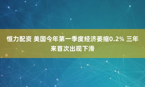 恒力配资 美国今年第一季度经济萎缩0.2% 三年来首次出现下滑