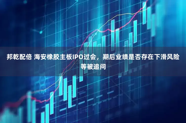 邦乾配倍 海安橡胶主板IPO过会，期后业绩是否存在下滑风险等被追问