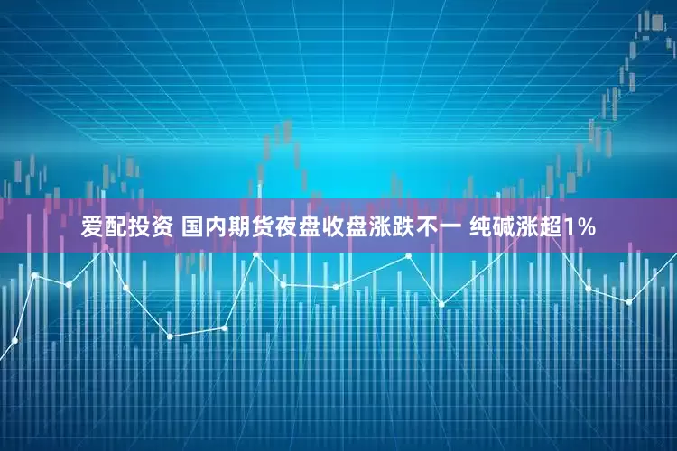 爱配投资 国内期货夜盘收盘涨跌不一 纯碱涨超1%