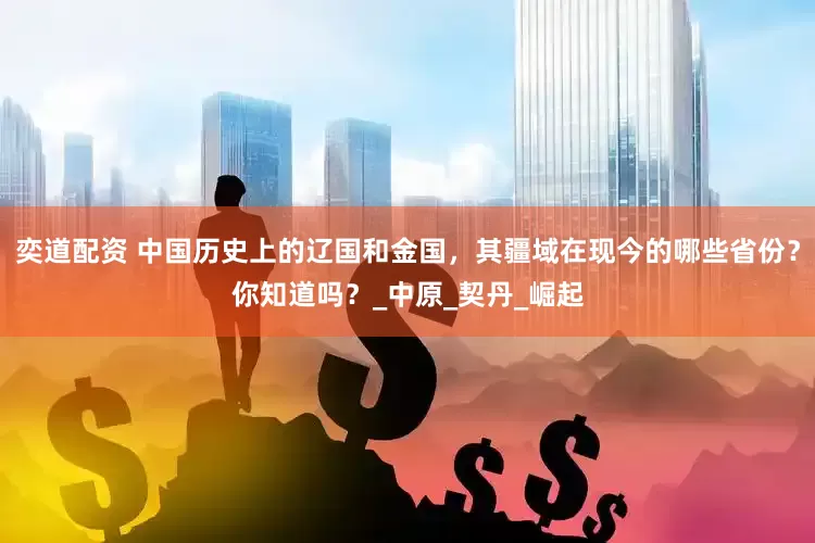 奕道配资 中国历史上的辽国和金国，其疆域在现今的哪些省份？你知道吗？_中原_契丹_崛起