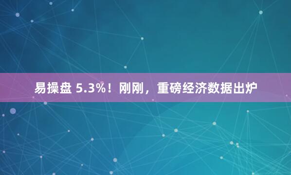 易操盘 5.3%！刚刚，重磅经济数据出炉