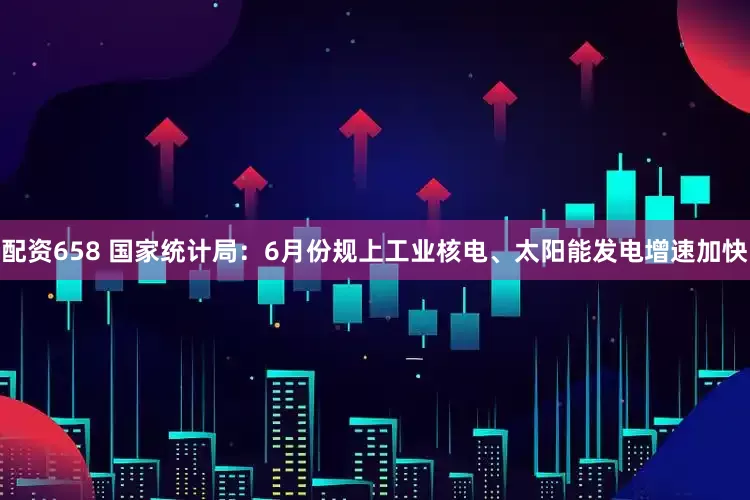 配资658 国家统计局：6月份规上工业核电、太阳能发电增速加快