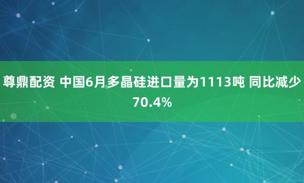 尊鼎配资 中国6月多晶硅进口量为1113吨 同比减少70.4%