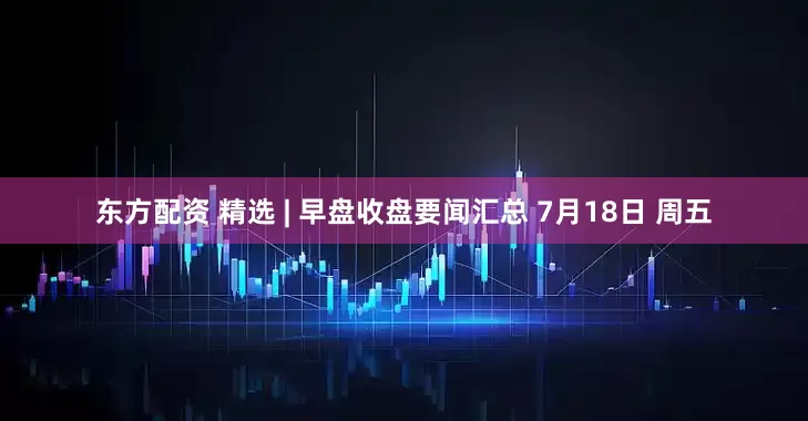 东方配资 精选 | 早盘收盘要闻汇总 7月18日 周五