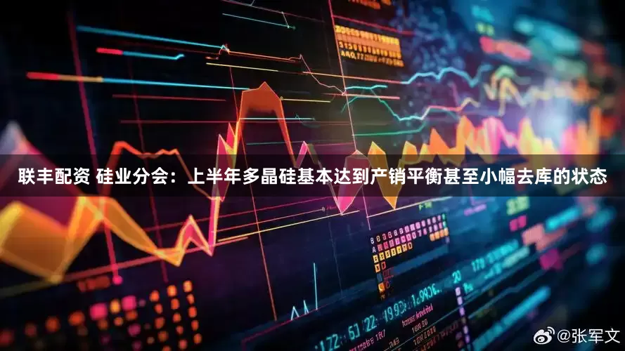 联丰配资 硅业分会：上半年多晶硅基本达到产销平衡甚至小幅去库的状态
