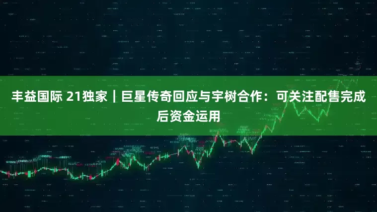 丰益国际 21独家｜巨星传奇回应与宇树合作：可关注配售完成后资金运用