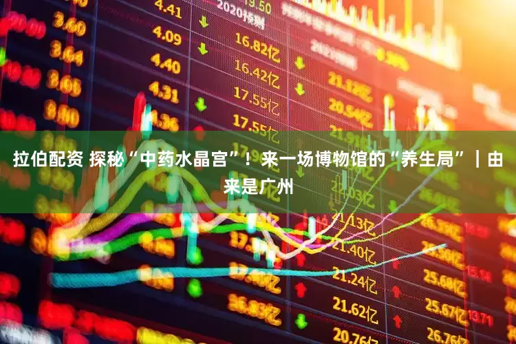 拉伯配资 探秘“中药水晶宫”！来一场博物馆的“养生局”｜由来是广州