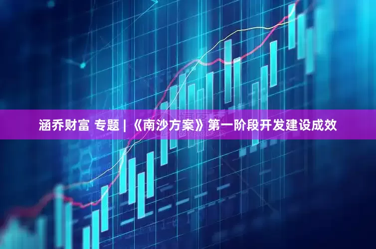 涵乔财富 专题 | 《南沙方案》第一阶段开发建设成效