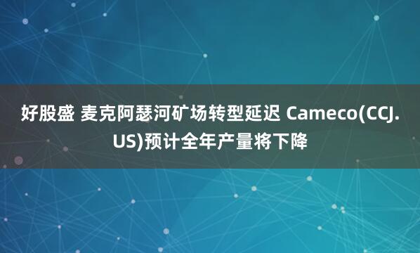 好股盛 麦克阿瑟河矿场转型延迟 Cameco(CCJ.US)预计全年产量将下降