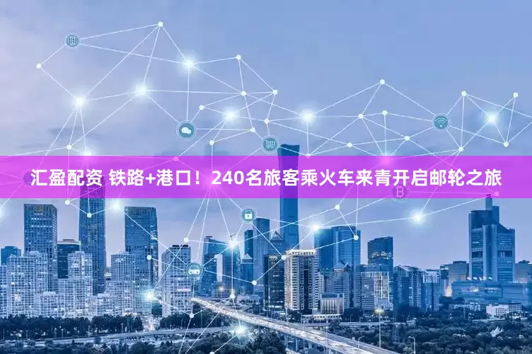 汇盈配资 铁路+港口！240名旅客乘火车来青开启邮轮之旅