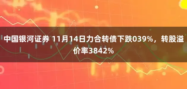 中国银河证券 11月14日力合转债下跌039%，转股溢价率3842%