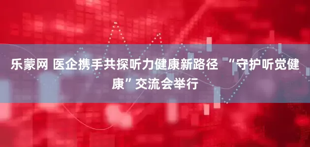 乐蒙网 医企携手共探听力健康新路径  “守护听觉健康”交流会举行